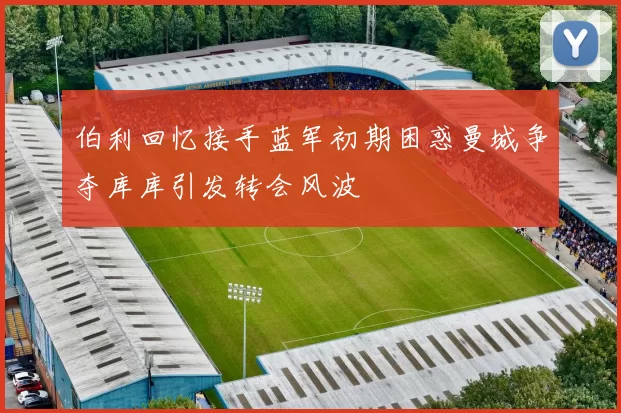 伯利回忆接手蓝军初期困惑曼城争夺库库引发转会风波