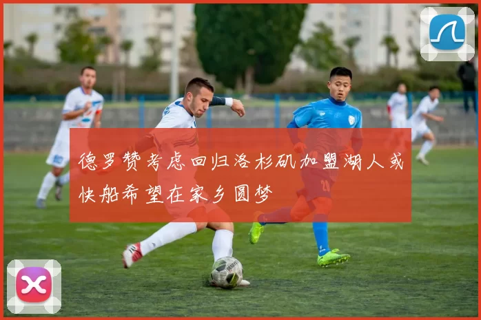 德罗赞考虑回归洛杉矶加盟湖人或快船希望在家乡圆梦