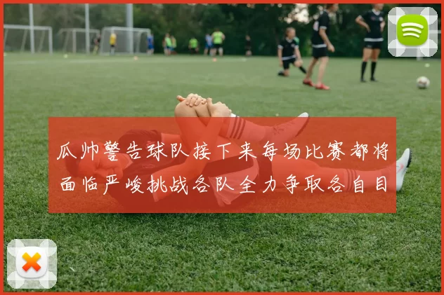 瓜帅警告球队接下来每场比赛都将面临严峻挑战各队全力争取各自目标