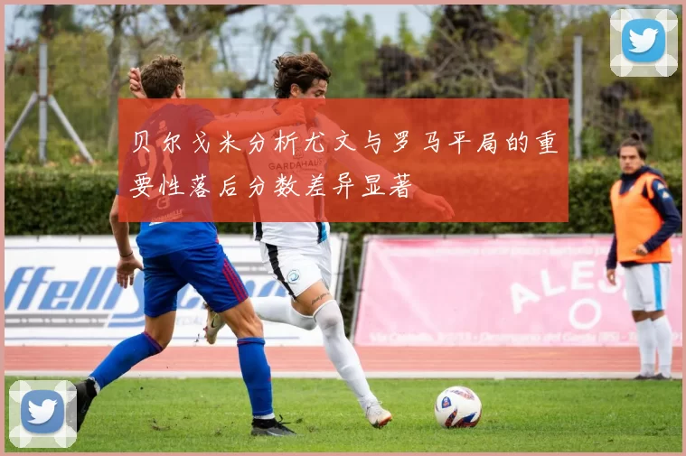 贝尔戈米分析尤文与罗马平局的重要性落后分数差异显著