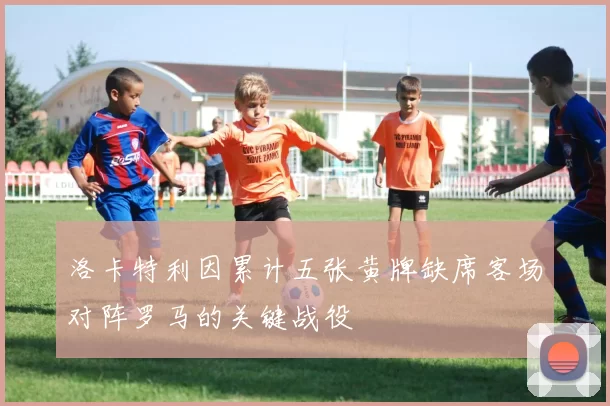 洛卡特利因累计五张黄牌缺席客场对阵罗马的关键战役