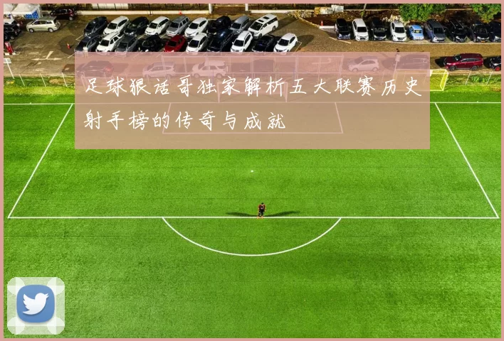 足球狠话哥独家解析五大联赛历史射手榜的传奇与成就