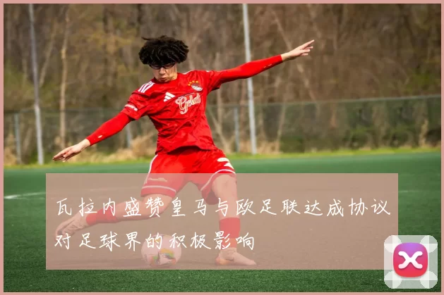 瓦拉内盛赞皇马与欧足联达成协议对足球界的积极影响