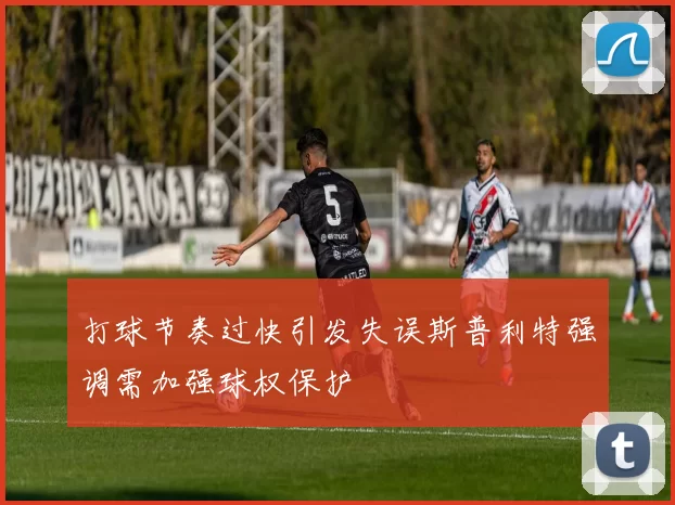 打球节奏过快引发失误斯普利特强调需加强球权保护