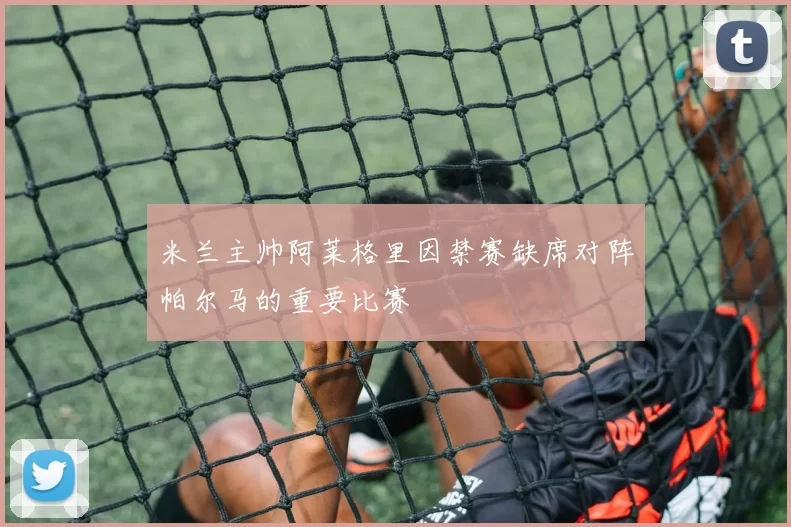 米兰主帅阿莱格里因禁赛缺席对阵帕尔马的重要比赛