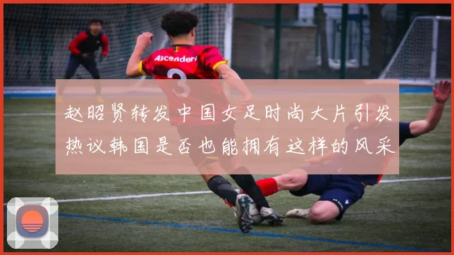 赵昭贤转发中国女足时尚大片引发热议韩国是否也能拥有这样的风采