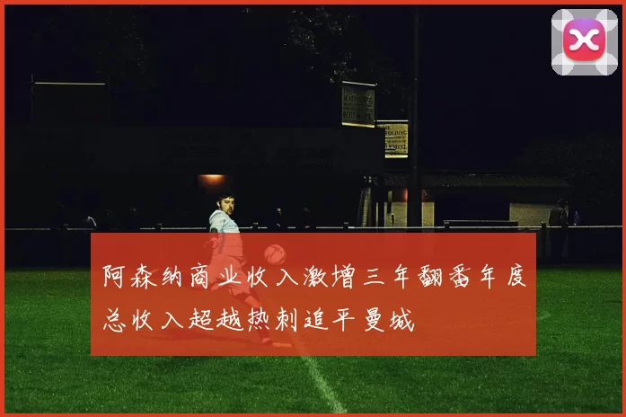阿森纳商业收入激增三年翻番年度总收入超越热刺追平曼城