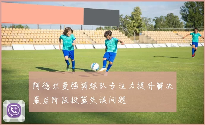 阿德尔曼强调球队专注力提升解决最后阶段投篮失误问题