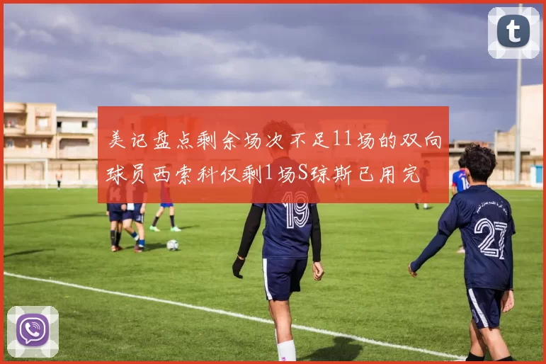 美记盘点剩余场次不足11场的双向球员西索科仅剩1场S琼斯已用完