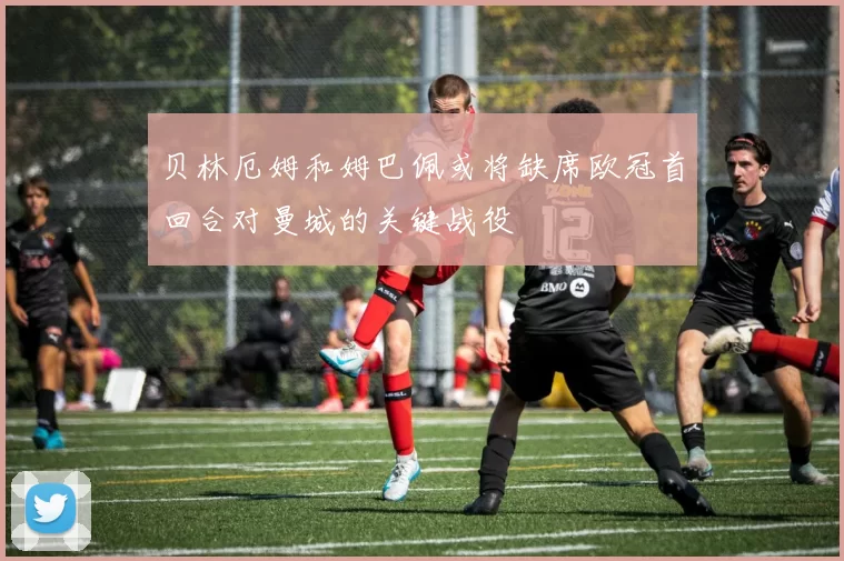 贝林厄姆和姆巴佩或将缺席欧冠首回合对曼城的关键战役
