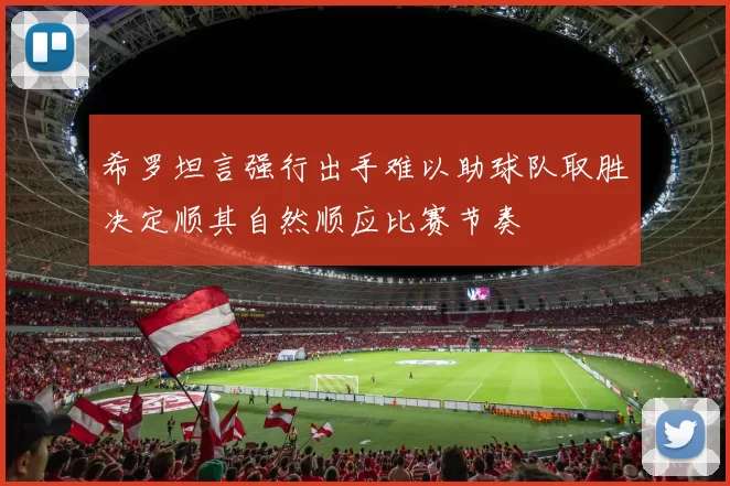 希罗坦言强行出手难以助球队取胜决定顺其自然顺应比赛节奏