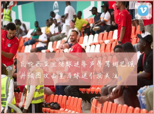 瓦伦西亚主场球迷齐声辱骂姆巴佩并试图攻击皇马球迷引发关注