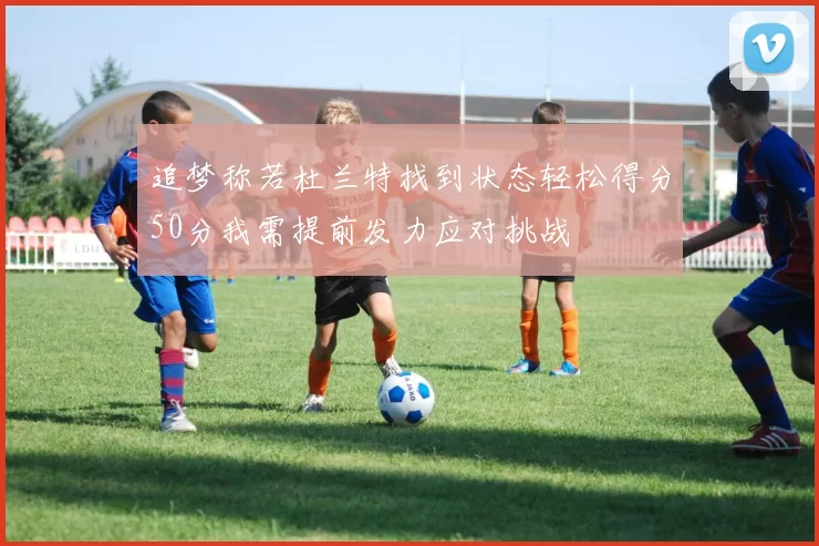 追梦称若杜兰特找到状态轻松得分50分我需提前发力应对挑战