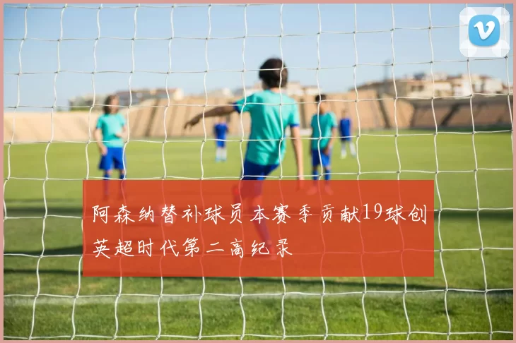 阿森纳替补球员本赛季贡献19球创英超时代第二高纪录