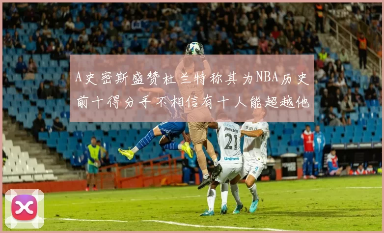 A史密斯盛赞杜兰特称其为NBA历史前十得分手不相信有十人能超越他