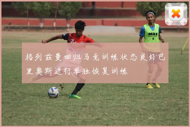 格列兹曼回归马竞训练状态良好巴里奥斯进行单独恢复训练