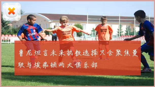 鲁尼坦言未来执教选择只会聚焦曼联与埃弗顿两大俱乐部