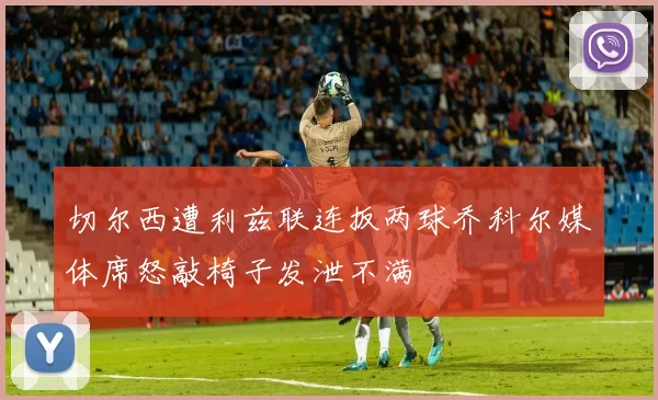 切尔西遭利兹联连扳两球乔科尔媒体席怒敲椅子发泄不满