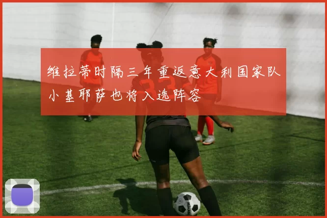 维拉蒂时隔三年重返意大利国家队小基耶萨也将入选阵容