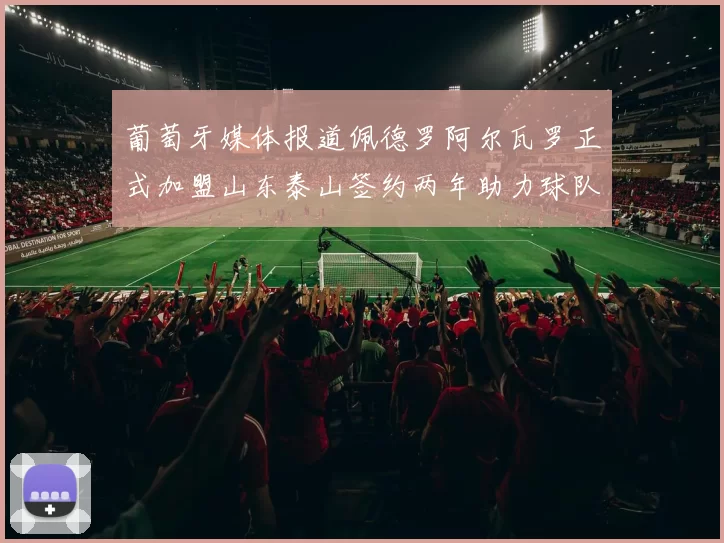 葡萄牙媒体报道佩德罗阿尔瓦罗正式加盟山东泰山签约两年助力球队发展