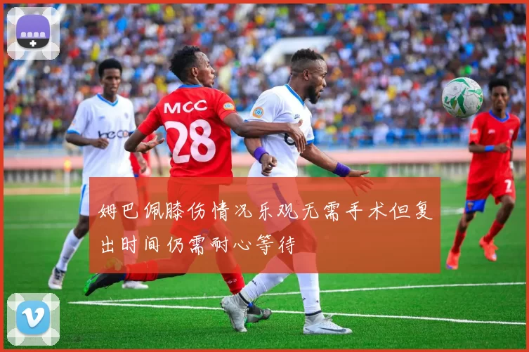 姆巴佩膝伤情况乐观无需手术但复出时间仍需耐心等待
