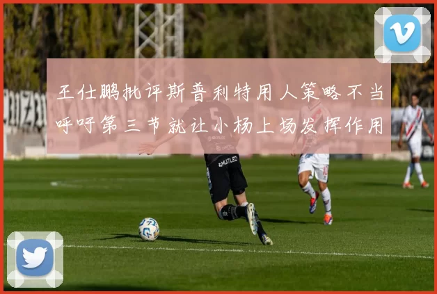 王仕鹏批评斯普利特用人策略不当呼吁第三节就让小杨上场发挥作用